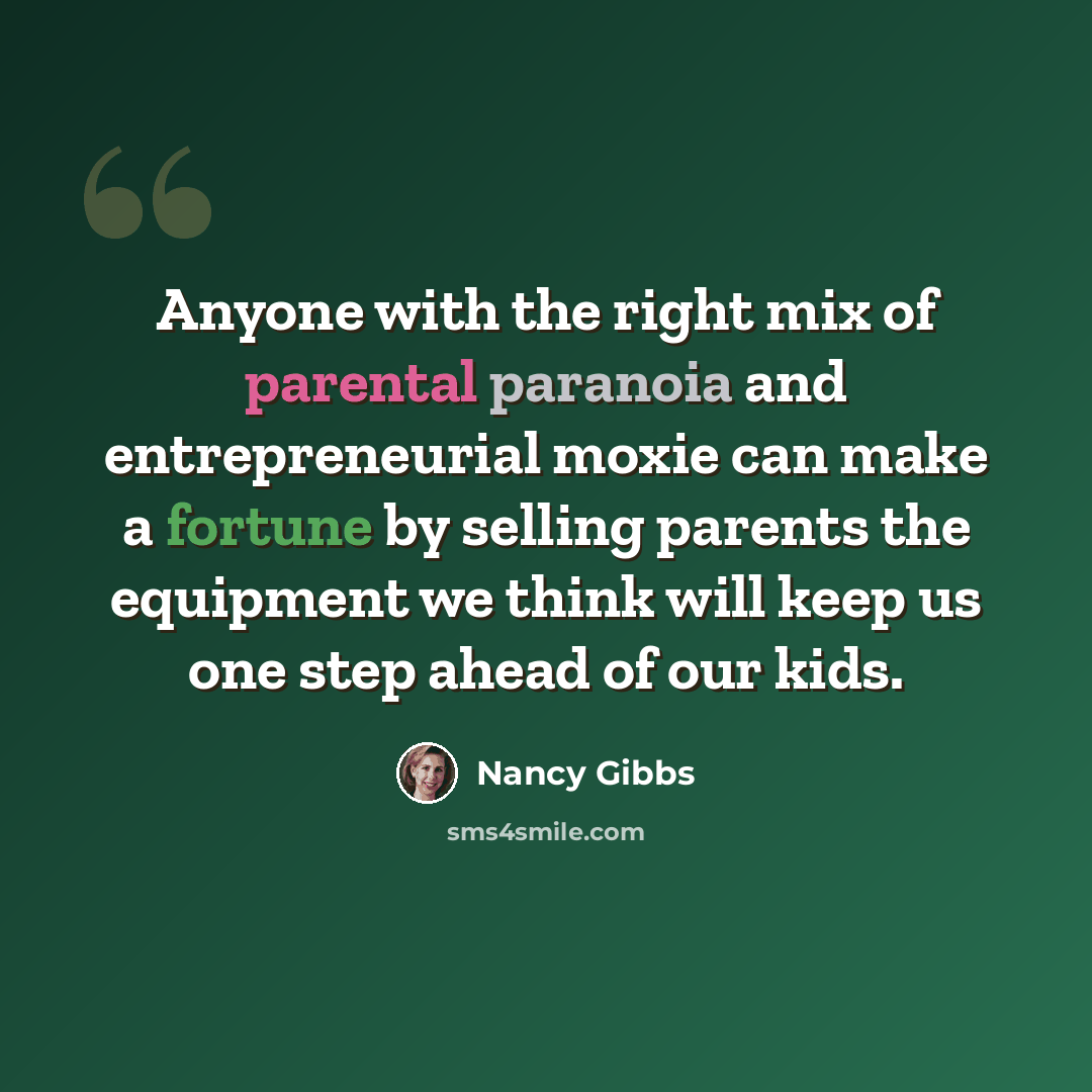 “Anyone with the right mix of parental paranoia and entrepreneurial moxie can make a fortune by selling parents the equipment we think will keep us one step ahead of our kids.” quote by Nancy Gibbs