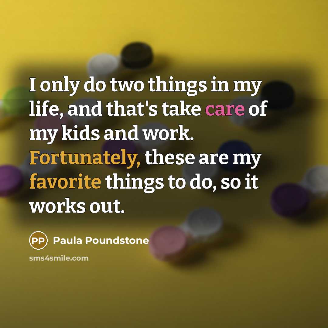 “I only do two things in my life, and that's take care of my kids and work. Fortunately, these are my favorite things to do, so it works out.” quote by Paula Poundstone