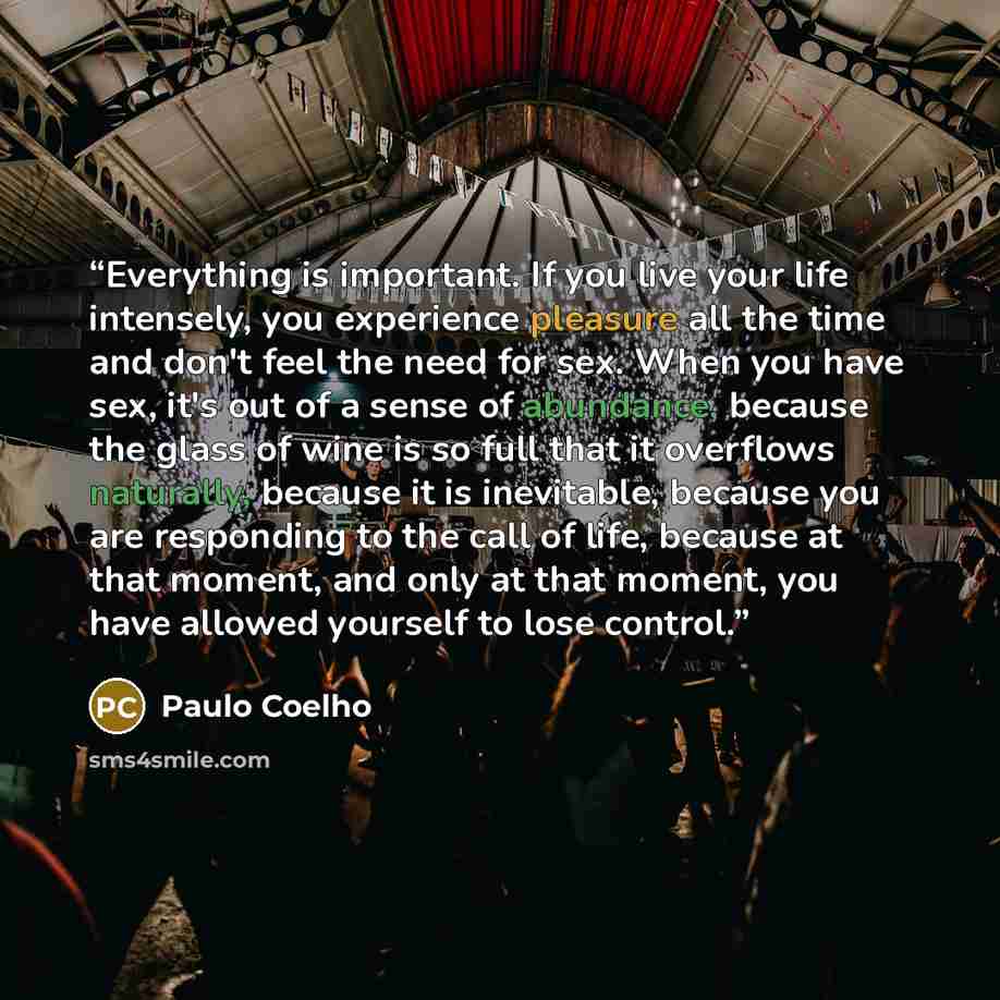 “Everything is important. If you live your life intensely, you experience pleasure all the time and don't feel the need for sex. When you have sex, it's out of a sense of abundance, because the glass of wine is so full that it overflows naturally, because it is inevitable, because you are…” quote by Paulo Coelho