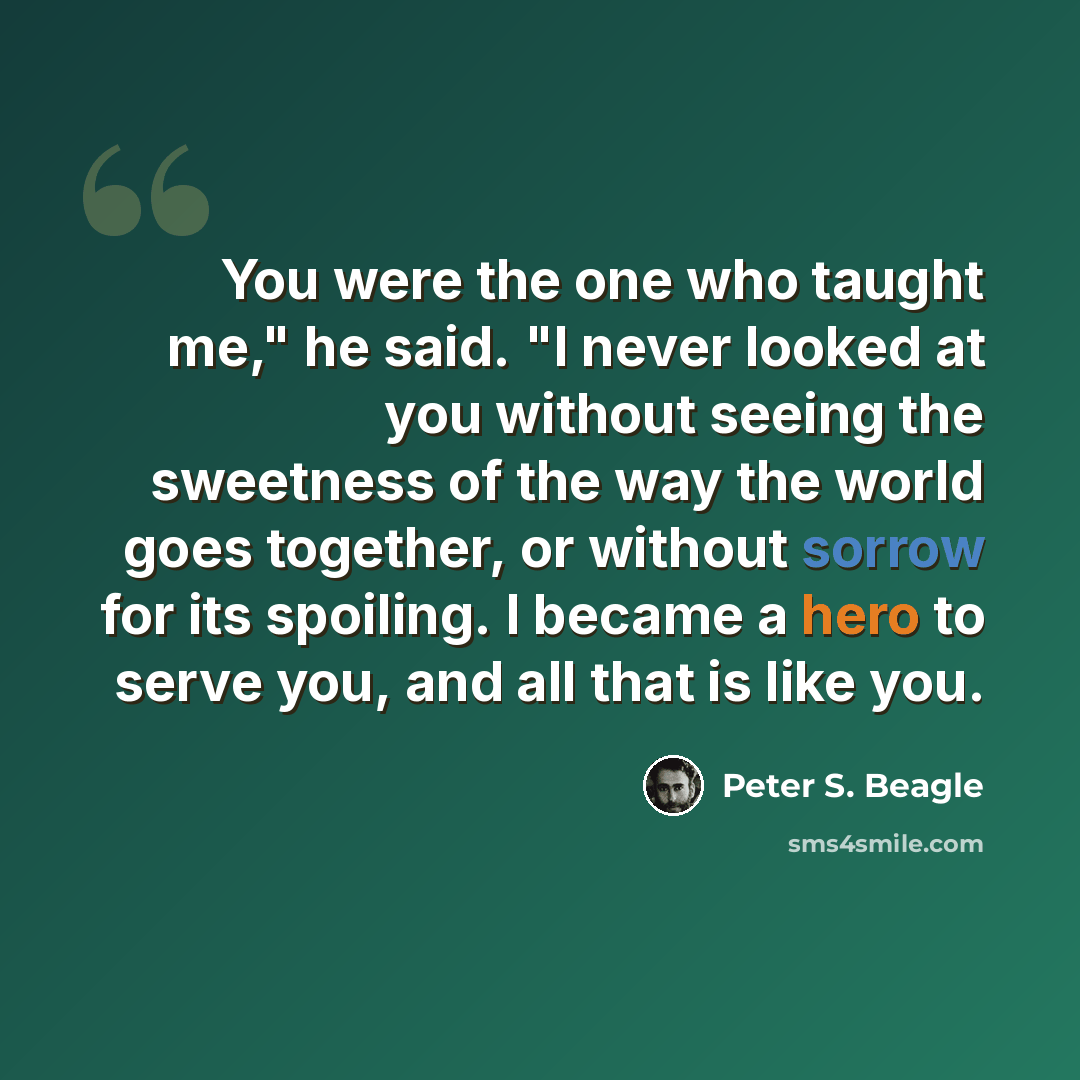 “You were the one who taught me," he said. "I never looked at you without seeing the sweetness of the way the world goes together, or without sorrow for its spoiling. I became a hero to serve you, and all that is like you.” quote by Peter S. Beagle