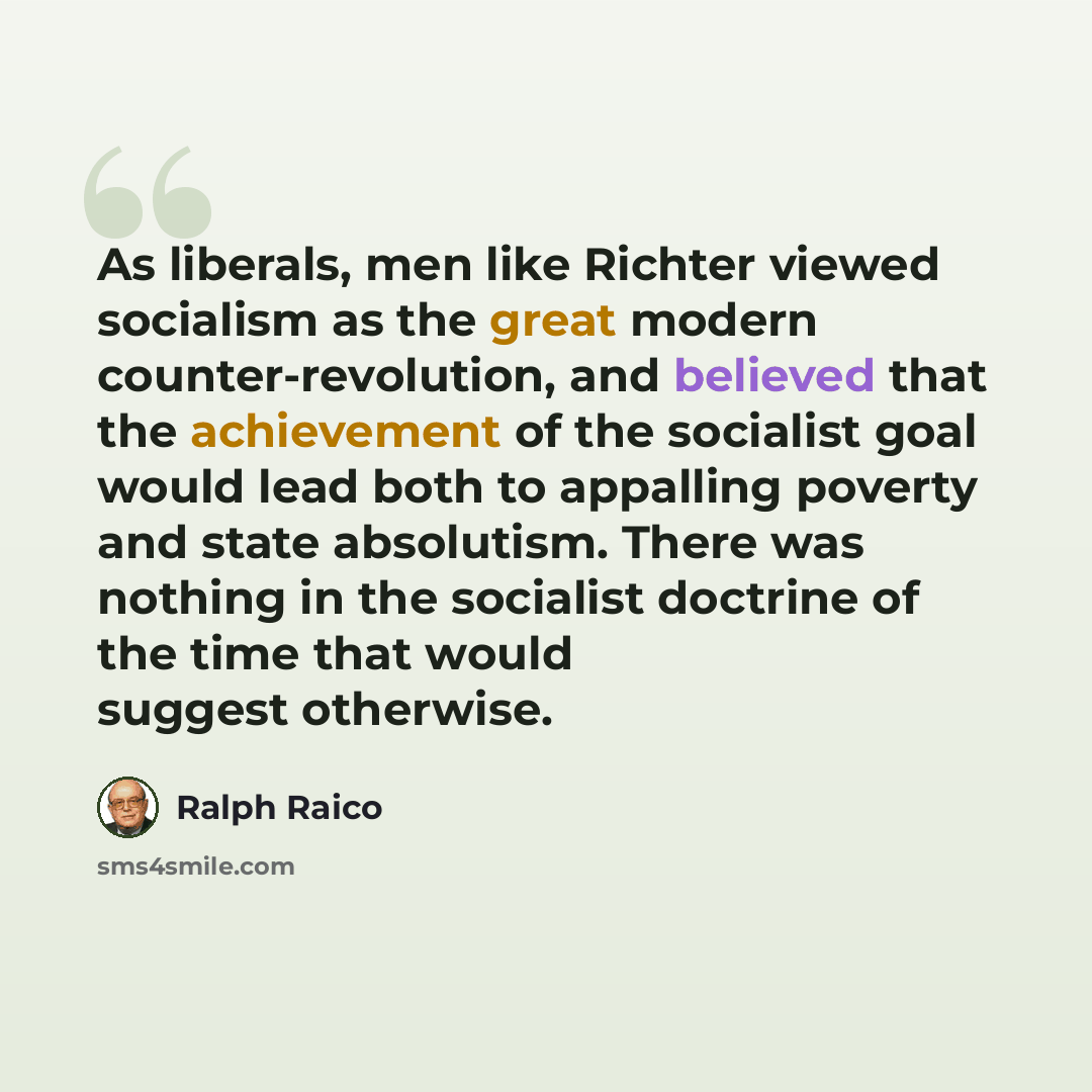 “As liberals, men like Richter viewed socialism as the great modern counter-revolution, and believed that the achievement of the socialist goal would lead both to appalling poverty and state absolutism. There was nothing in the socialist doctrine of the time that would suggest otherwise.” quote by Ralph Raico