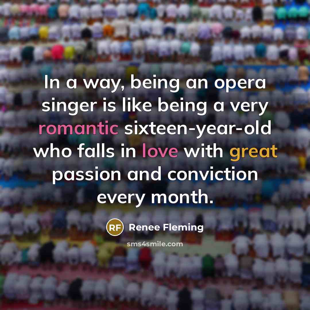 “In a way, being an opera singer is like being a very romantic sixteen-year-old who falls in love with great passion and conviction every month.” quote by Renee Fleming