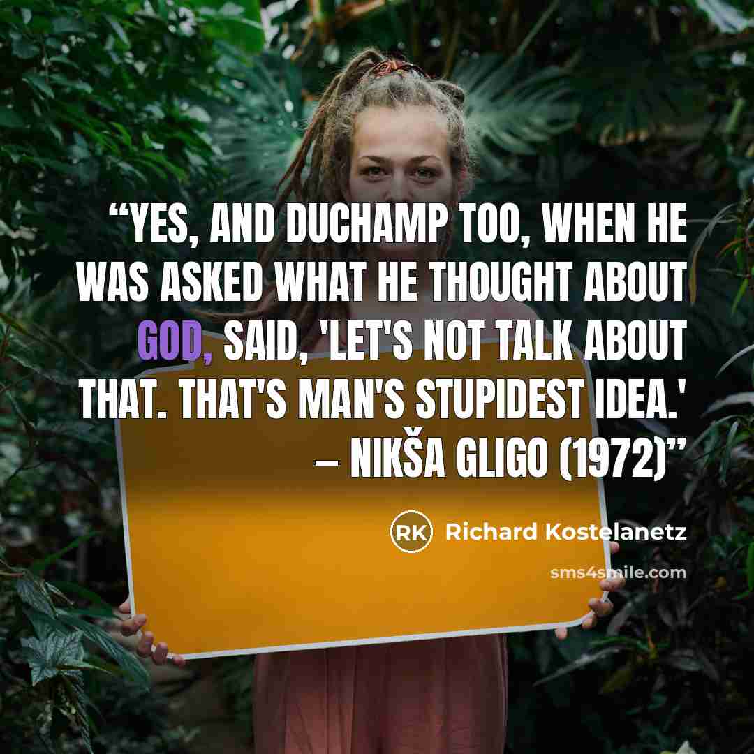 “Yes, and Duchamp too, when he was asked what he thought about God, said, 'Let's not talk about that. That's man's stupidest idea.' — Nikša Gligo (1972)” quote by Richard Kostelanetz