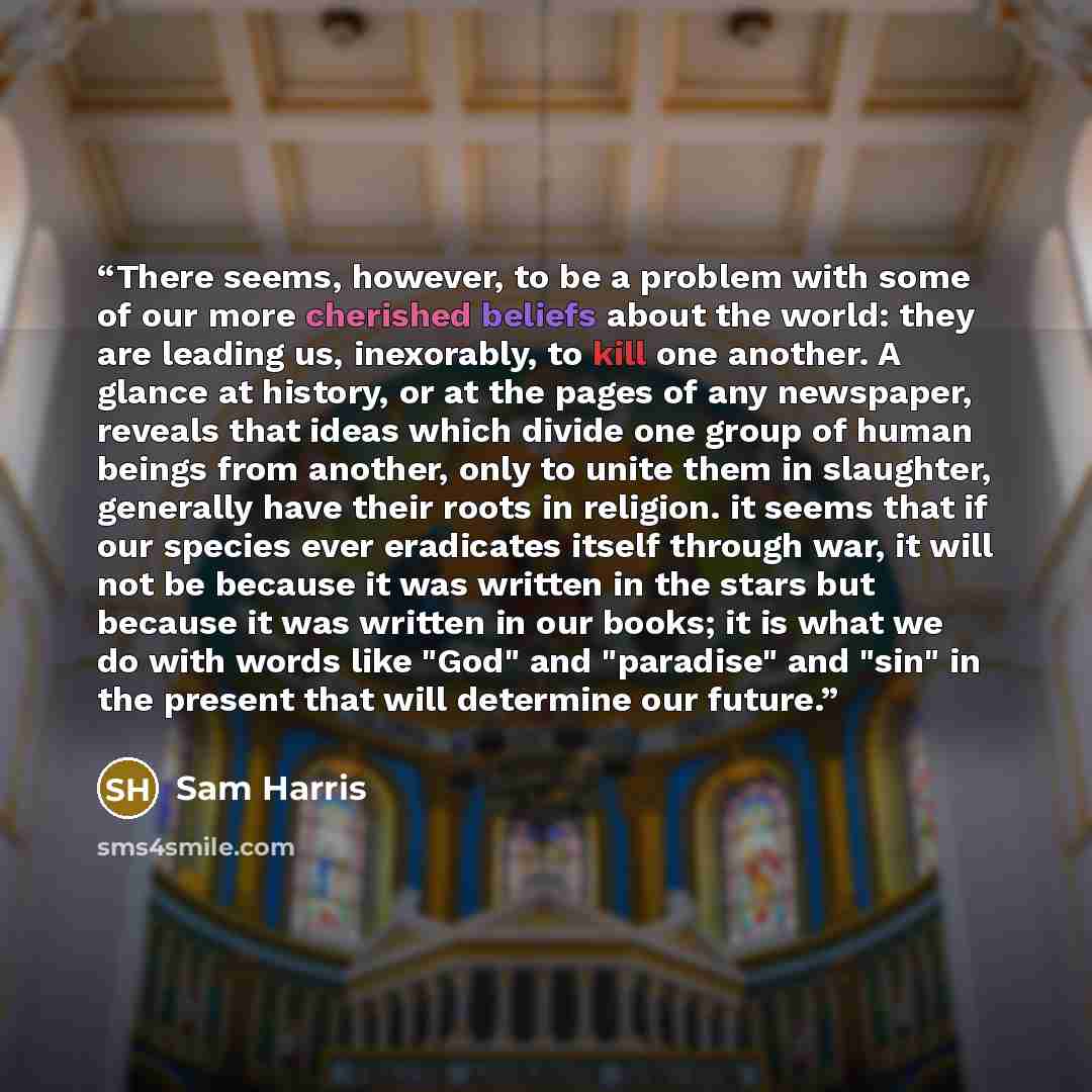 “There seems, however, to be a problem with some of our more cherished beliefs about the world: they are leading us, inexorably, to kill one another. A glance at history, or at the pages of any newspaper, reveals that ideas which divide one group of human beings from another, only to unite them in…” quote by Sam Harris
