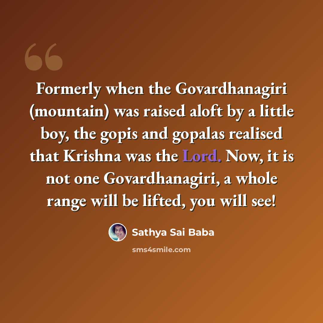 “Formerly when the Govardhanagiri (mountain) was raised aloft by a little boy, the gopis and gopalas realised that Krishna was the Lord. Now, it is not one Govardhanagiri, a whole range will be lifted, you will see!” quote by Sathya Sai Baba