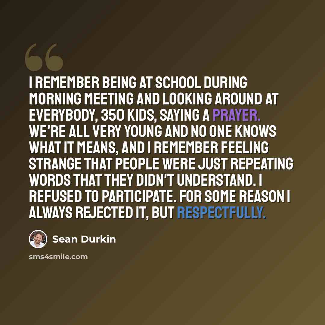 “I remember being at school during morning meeting and looking around at everybody, 350 kids, saying a prayer. We're all very young and no one knows what it means, and I remember feeling strange that people were just repeating words that they didn't understand. I refused to participate. For some…” quote by Sean Durkin