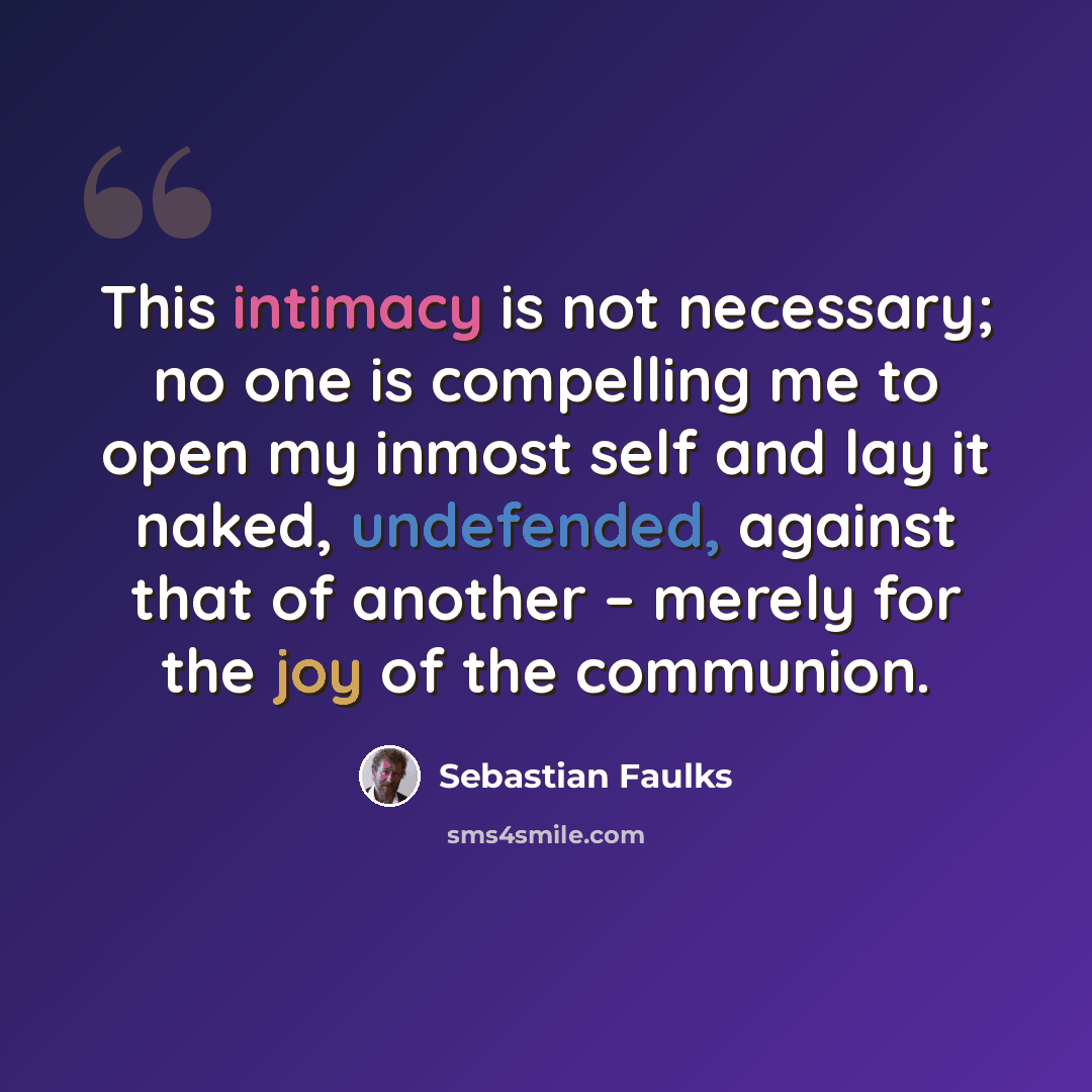 “This intimacy is not necessary; no one is compelling me to open my inmost self and lay it naked, undefended, against that of another – merely for the joy of the communion.” quote by Sebastian Faulks