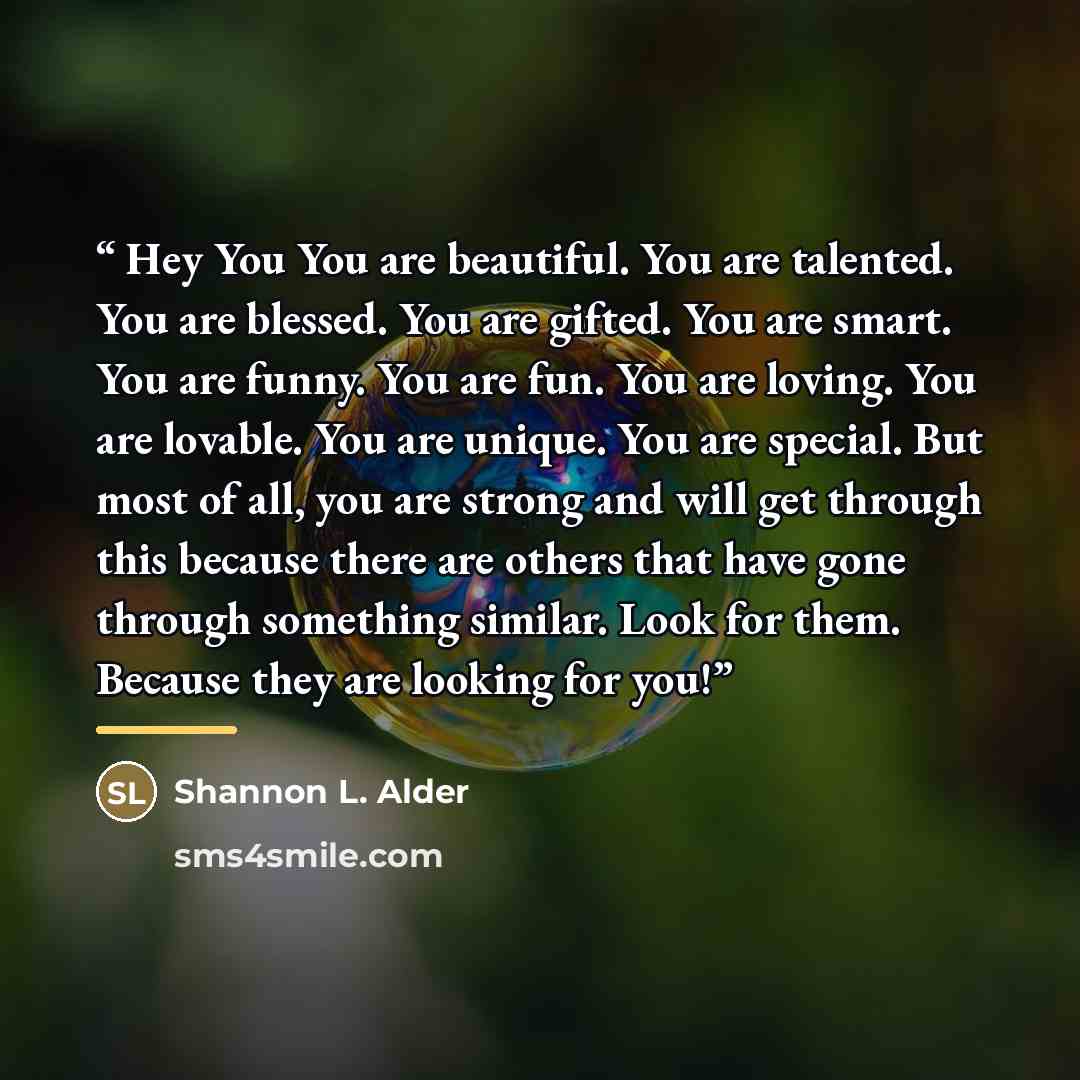 “Hey You You are beautiful. You are talented. You are blessed. You are gifted. You are smart. You are funny. You are fun. You are loving. You are lovable. You are unique. You are special. But most of all, you are strong and will get through this because there are others that have gone through…” quote by Shannon L. Alder