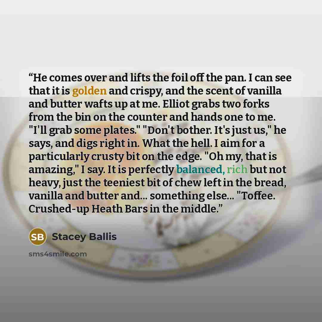“He comes over and lifts the foil off the pan. I can see that it is golden and crispy, and the scent of vanilla and butter wafts up at me. Elliot grabs two forks from the bin on the counter and hands one to me. "I'll grab some plates." "Don't bother. It's just us," he says, and digs right in. What…” quote by Stacey Ballis