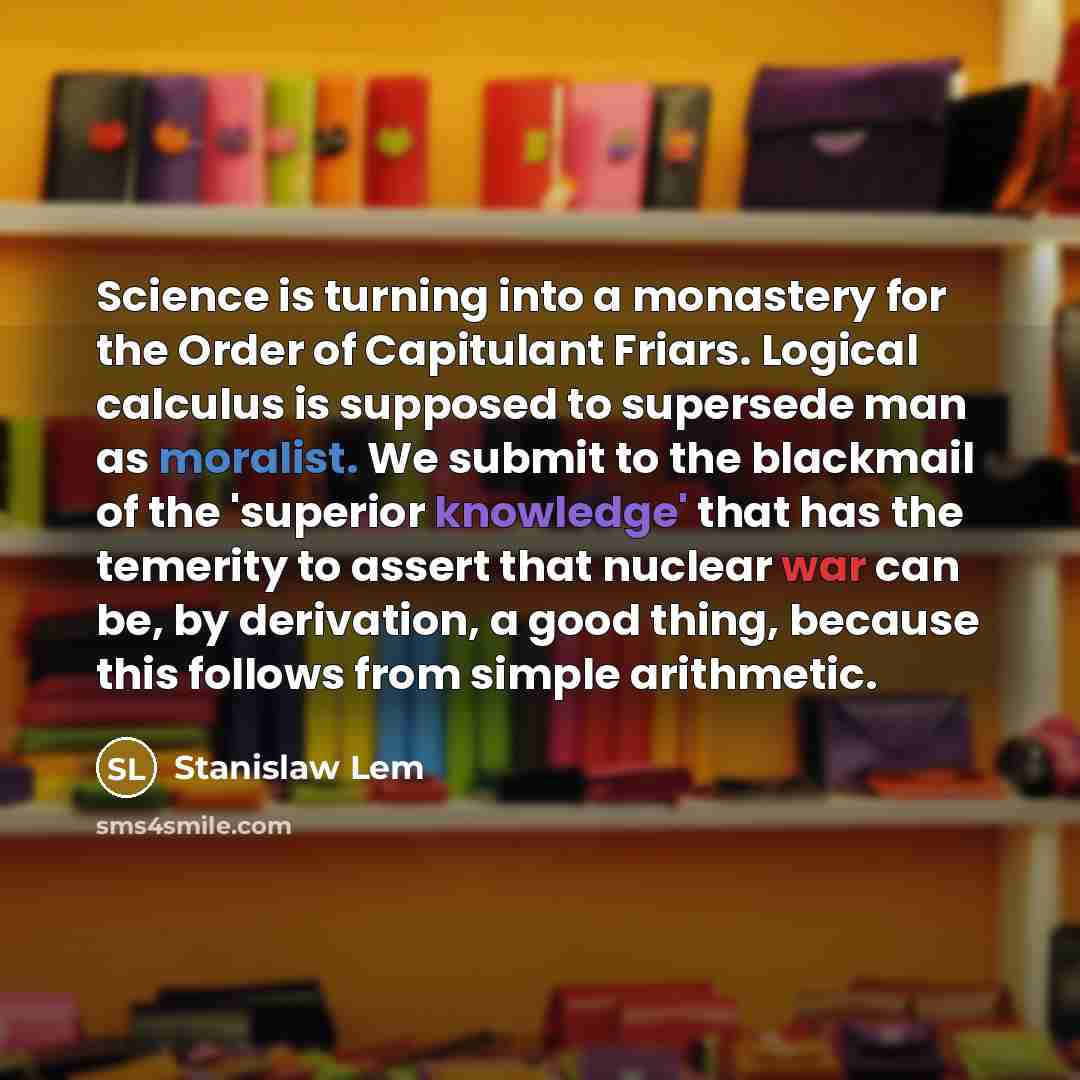 “Science is turning into a monastery for the Order of Capitulant Friars. Logical calculus is supposed to supersede man as moralist. We submit to the blackmail of the 'superior knowledge' that has the temerity to assert that nuclear war can be, by derivation, a good thing, because this follows from…” quote by Stanislaw Lem