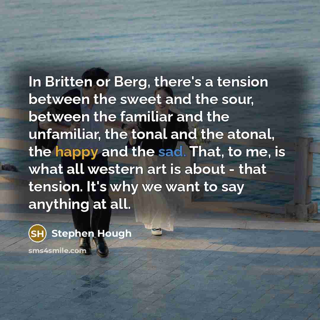 “In Britten or Berg, there's a tension between the sweet and the sour, between the familiar and the unfamiliar, the tonal and the atonal, the happy and the sad. That, to me, is what all western art is about - that tension. It's why we want to say anything at all.” quote by Stephen Hough