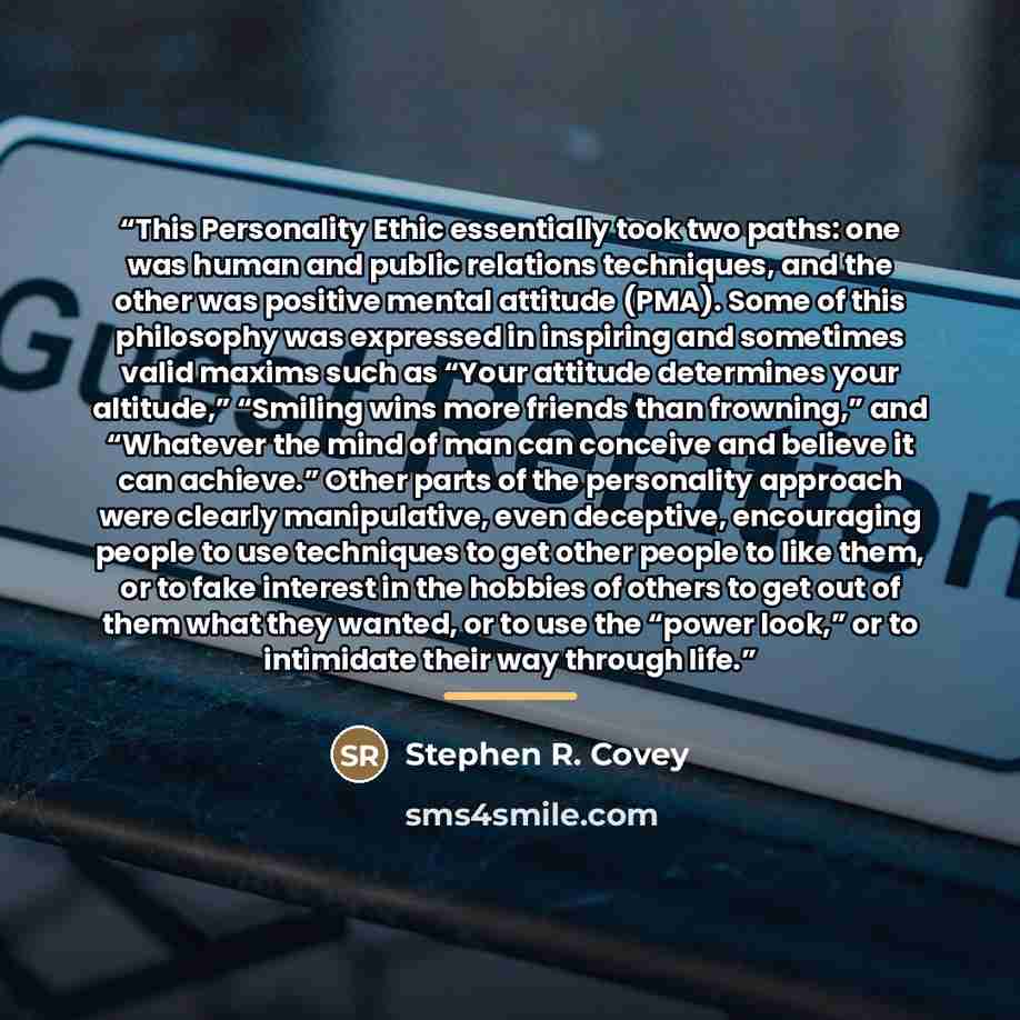 “This Personality Ethic essentially took two paths: one was human and public relations techniques, and the other was positive mental attitude (PMA). Some of this philosophy was expressed in inspiring and sometimes valid maxims such as “Your attitude determines your altitude,” “Smiling wins more…” quote by Stephen R. Covey