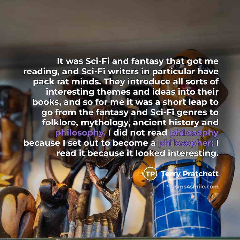 “It was Sci-Fi and fantasy that got me reading, and Sci-Fi writers in particular have pack rat minds. They introduce all sorts of interesting themes and ideas into their books, and so for me it was a short leap to go from the fantasy and Sci-Fi genres to folklore, mythology, ancient history and…” quote by Terry Pratchett