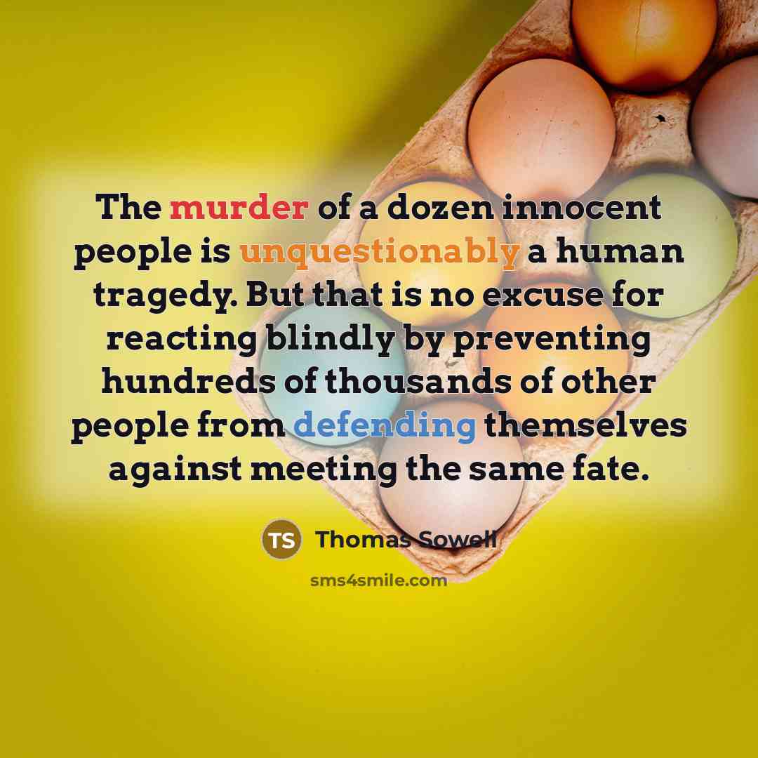 “The murder of a dozen innocent people is unquestionably a human tragedy. But that is no excuse for reacting blindly by preventing hundreds of thousands of other people from defending themselves against meeting the same fate.” quote by Thomas Sowell
