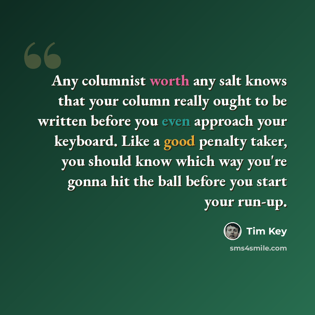 “Any columnist worth any salt knows that your column really ought to be written before you even approach your keyboard. Like a good penalty taker, you should know which way you're gonna hit the ball before you start your run-up.” quote by Tim Key