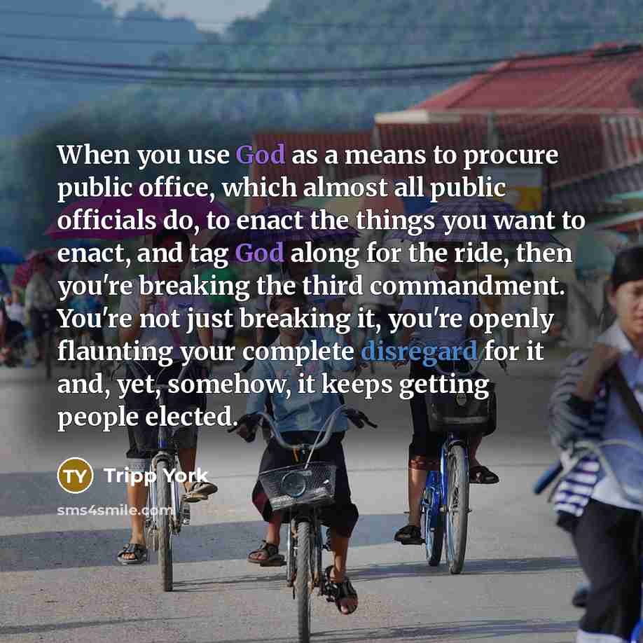 “When you use God as a means to procure public office, which almost all public officials do, to enact the things you want to enact, and tag God along for the ride, then you're breaking the third commandment. You're not just breaking it, you're openly flaunting your complete disregard for it and…” quote by Tripp York