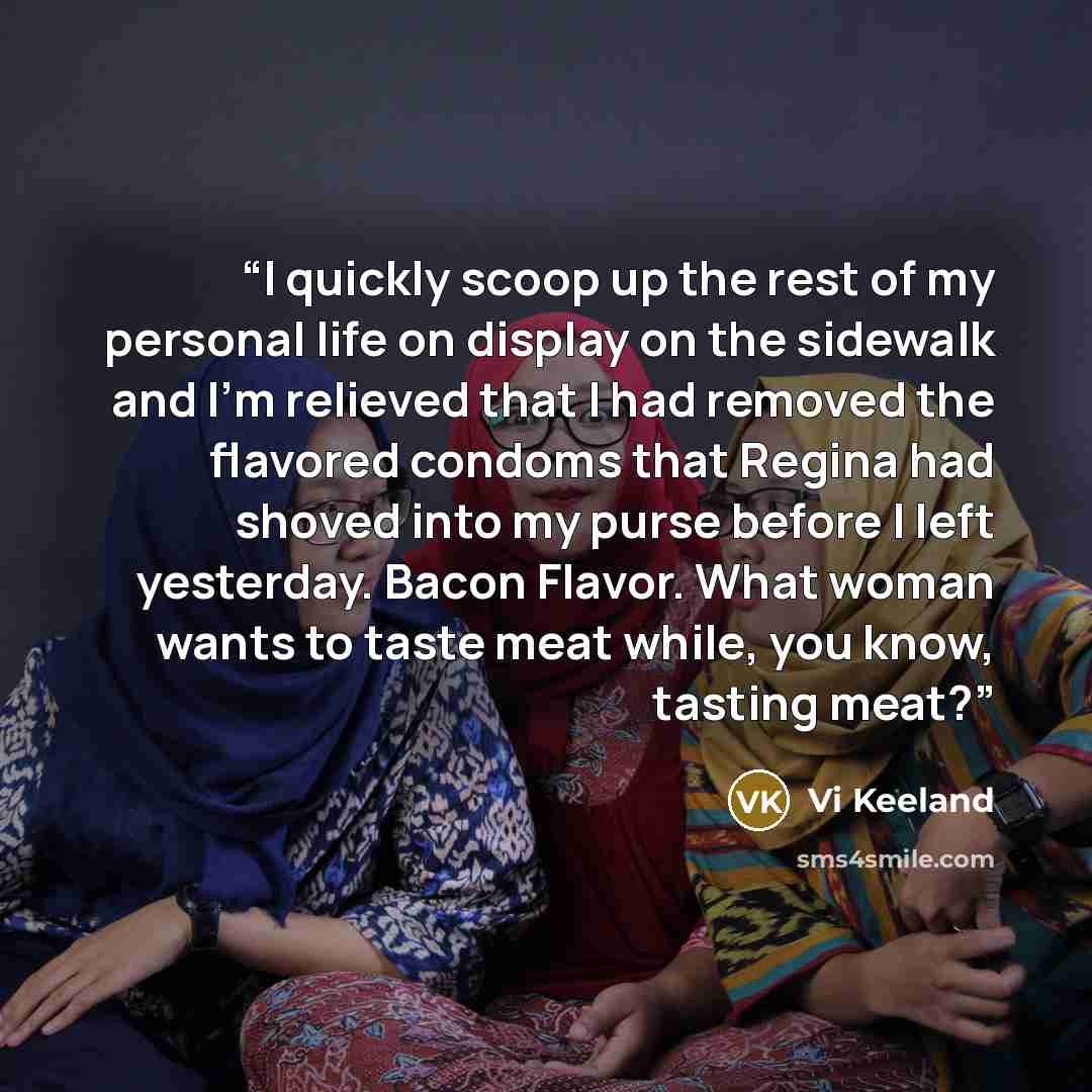 “I quickly scoop up the rest of my personal life on display on the sidewalk and I'm relieved that I had removed the flavored condoms that Regina had shoved into my purse before I left yesterday. Bacon Flavor. What woman wants to taste meat while, you know, tasting meat?” quote by Vi Keeland