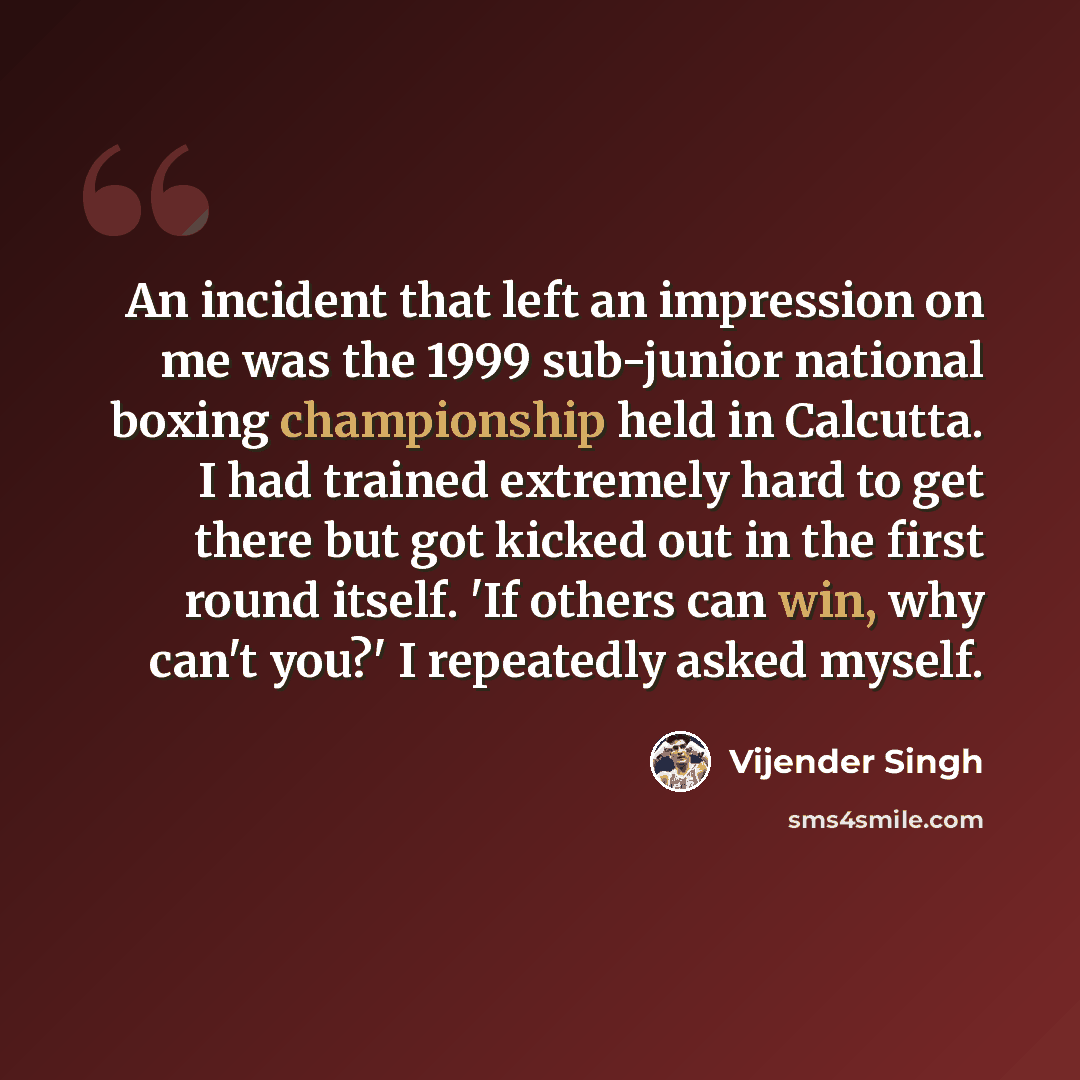 “An incident that left an impression on me was the 1999 sub-junior national boxing championship held in Calcutta. I had trained extremely hard to get there but got kicked out in the first round itself. 'If others can win, why can't you?' I repeatedly asked myself.” quote by Vijender Singh