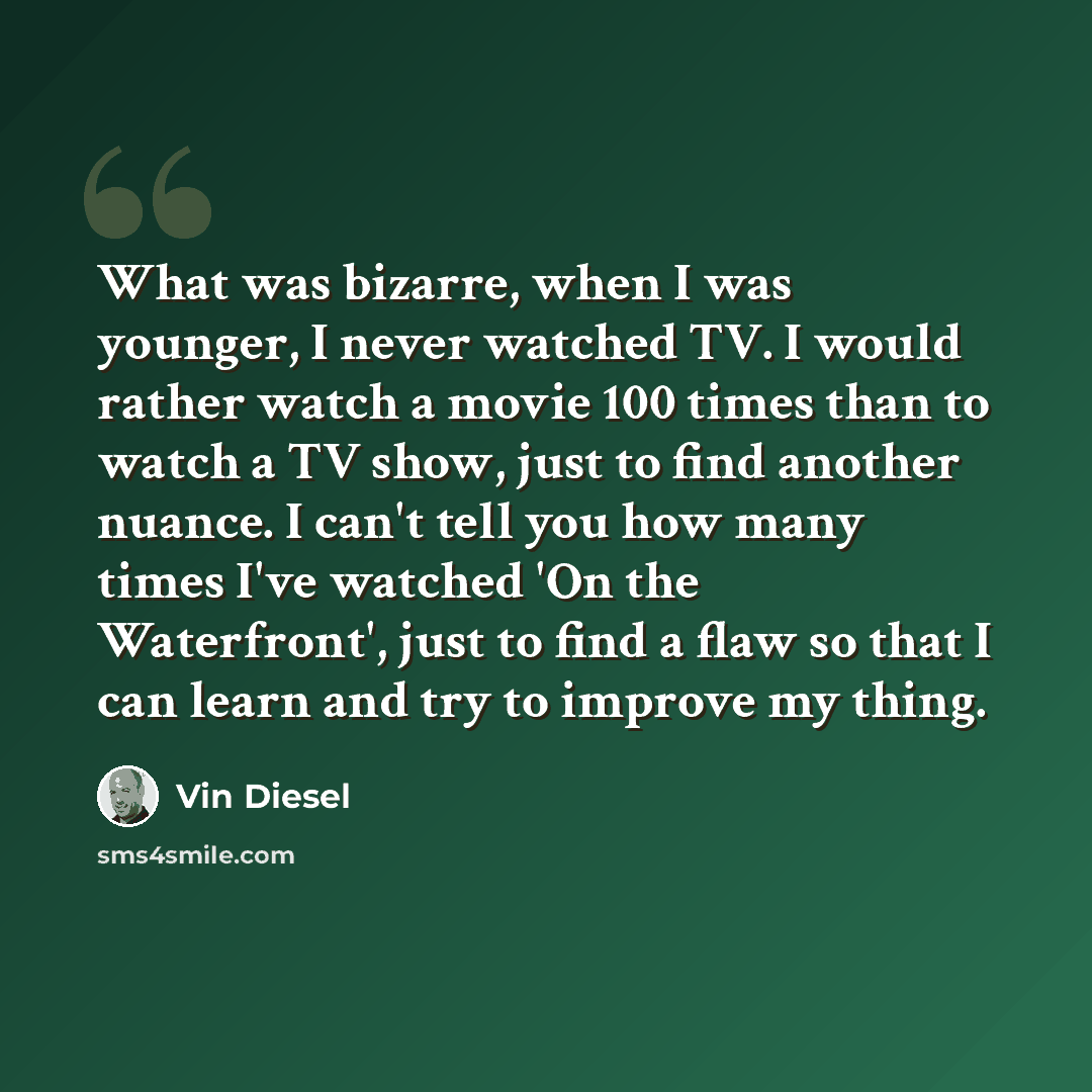 “What was bizarre, when I was younger, I never watched TV. I would rather watch a movie 100 times than to watch a TV show, just to find another nuance. I can't tell you how many times I've watched 'On the Waterfront', just to find a flaw so that I can learn and try to improve my thing.” quote by Vin Diesel