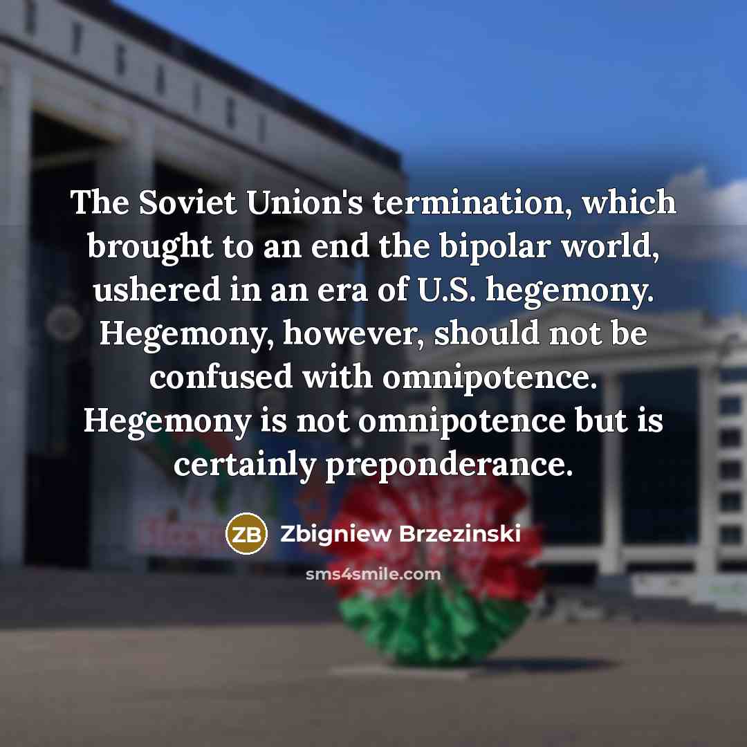 “The Soviet Union's termination, which brought to an end the bipolar world, ushered in an era of U.S. hegemony. Hegemony, however, should not be confused with omnipotence. Hegemony is not omnipotence but is certainly preponderance.” quote by Zbigniew Brzezinski