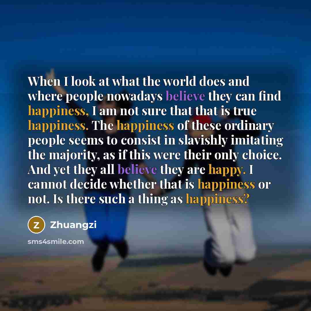 “When I look at what the world does and where people nowadays believe they can find happiness, I am not sure that that is true happiness. The happiness of these ordinary people seems to consist in slavishly imitating the majority, as if this were their only choice. And yet they all believe they are…” quote by Zhuangzi