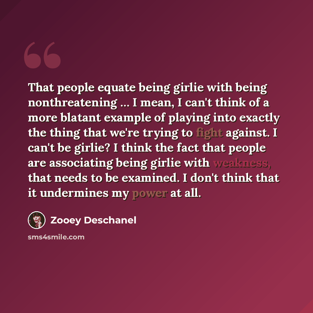 “That people equate being girlie with being nonthreatening … I mean, I can't think of a more blatant example of playing into exactly the thing that we're trying to fight against. I can't be girlie? I think the fact that people are associating being girlie with weakness, that needs to be examined. I…” quote by Zooey Deschanel