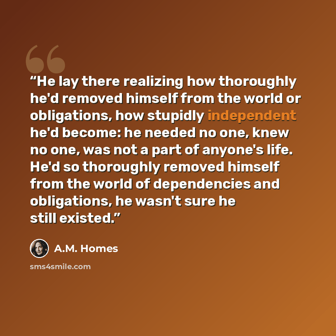 “He lay there realizing how thoroughly he'd removed himself from the world or obligations, how stupidly independent he'd become: he needed no one, knew no one, was not a part of anyone's life. He'd so thoroughly removed himself from the world of dependencies and obligations, he wasn't sure he still…” quote by A.M. Homes