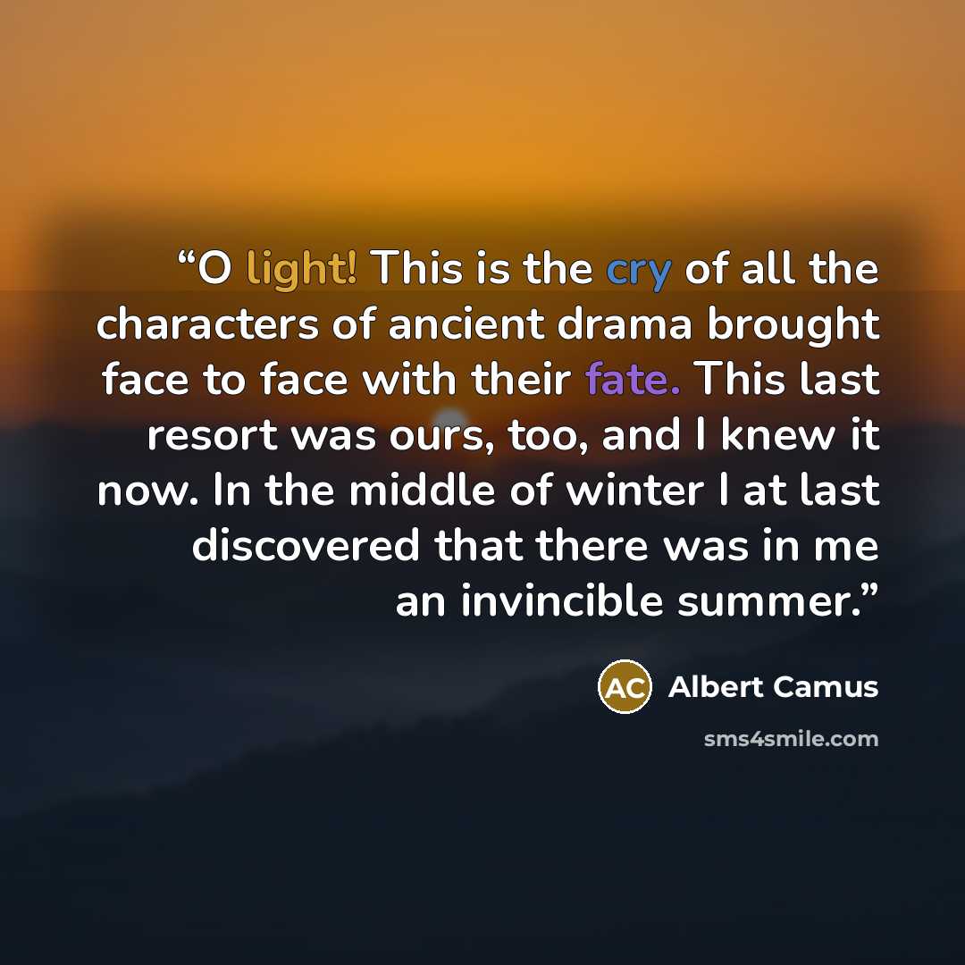 “O light! This is the cry of all the characters of ancient drama brought face to face with their fate. This last resort was ours, too, and I knew it now. In the middle of winter I at last discovered that there was in me an invincible summer.” quote by Albert Camus