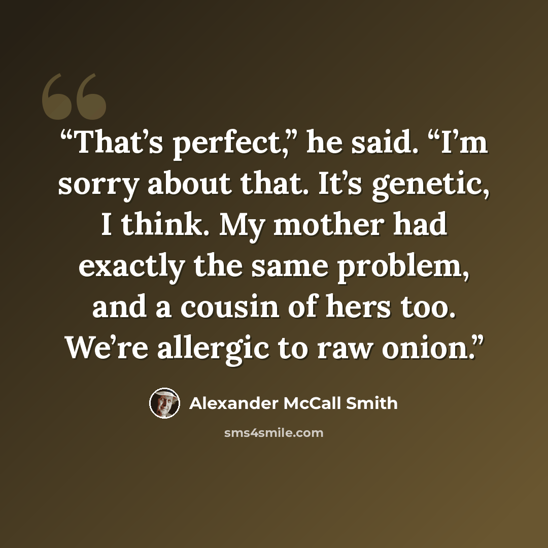 “That’s perfect,” he said. “I’m sorry about that. It’s genetic, I think. My mother had exactly the same problem, and a cousin of hers too. We’re allergic to raw onion.” quote by Alexander McCall Smith