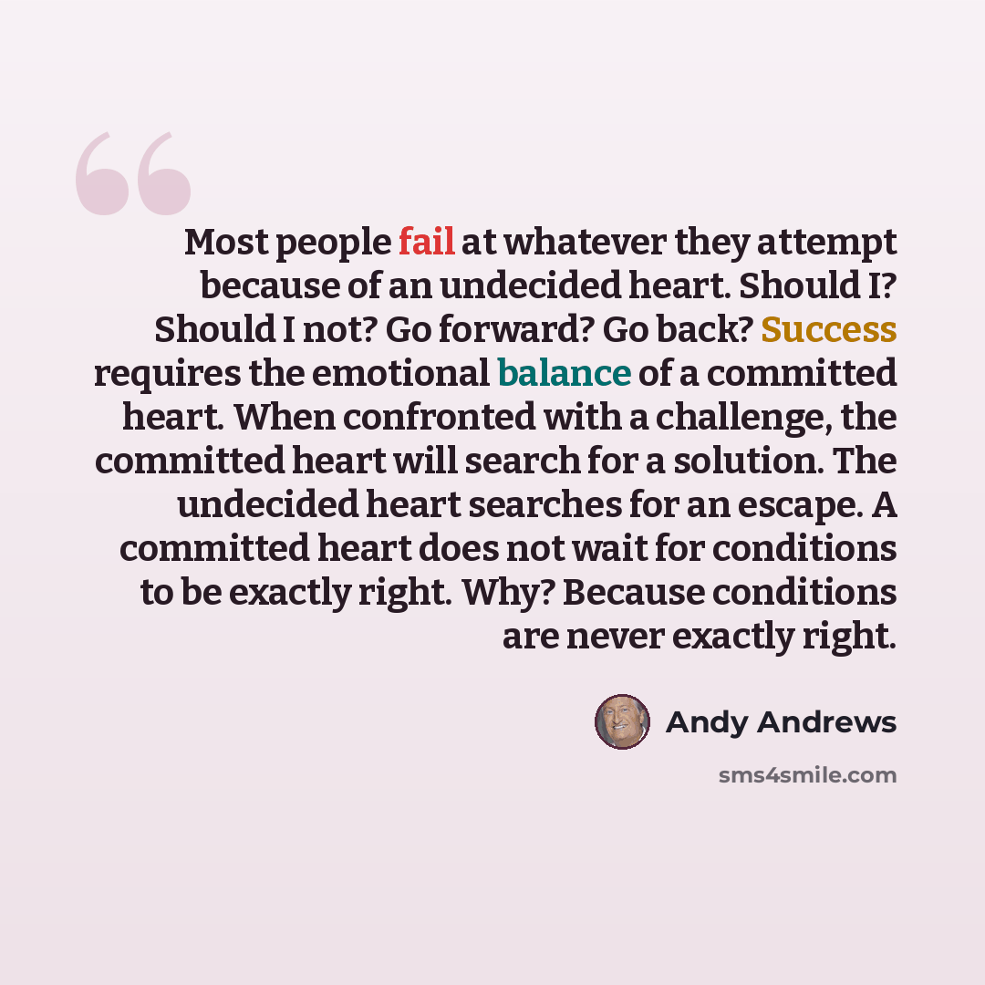 “Most people fail at whatever they attempt because of an undecided heart. Should I? Should I not? Go forward? Go back? Success requires the emotional balance of a committed heart. When confronted with a challenge, the committed heart will search for a solution. The undecided heart searches for an…” quote by Andy Andrews