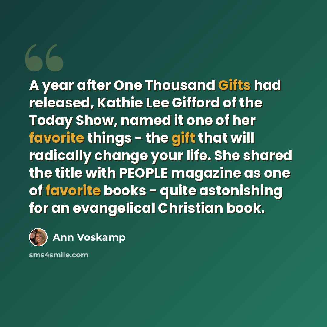 “A year after One Thousand Gifts had released, Kathie Lee Gifford of the Today Show, named it one of her favorite things - the gift that will radically change your life. She shared the title with PEOPLE magazine as one of favorite books - quite astonishing for an evangelical Christian book.” quote by Ann Voskamp