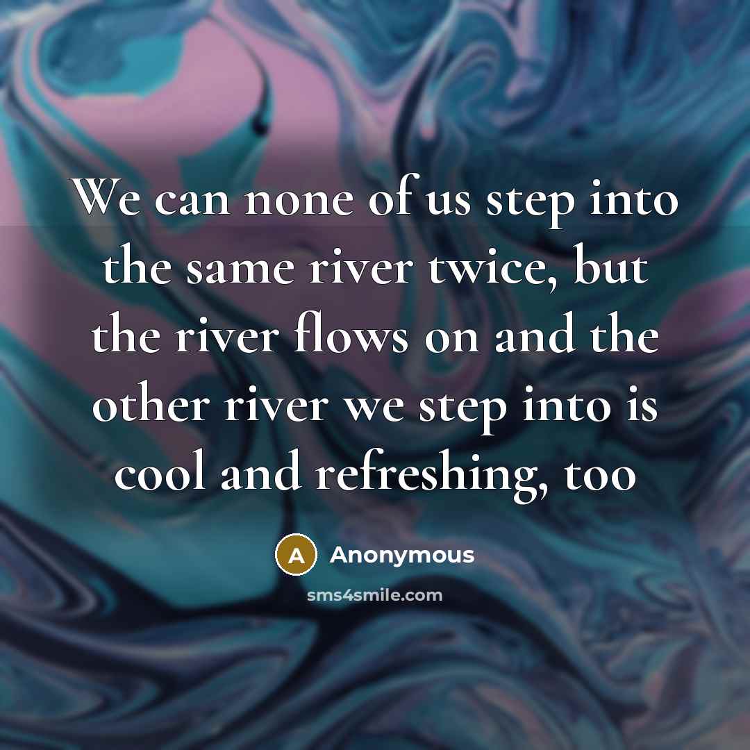 “We can none of us step into the same river twice, but the river flows on and the other river we step into is cool and refreshing, too” quote by Anonymous