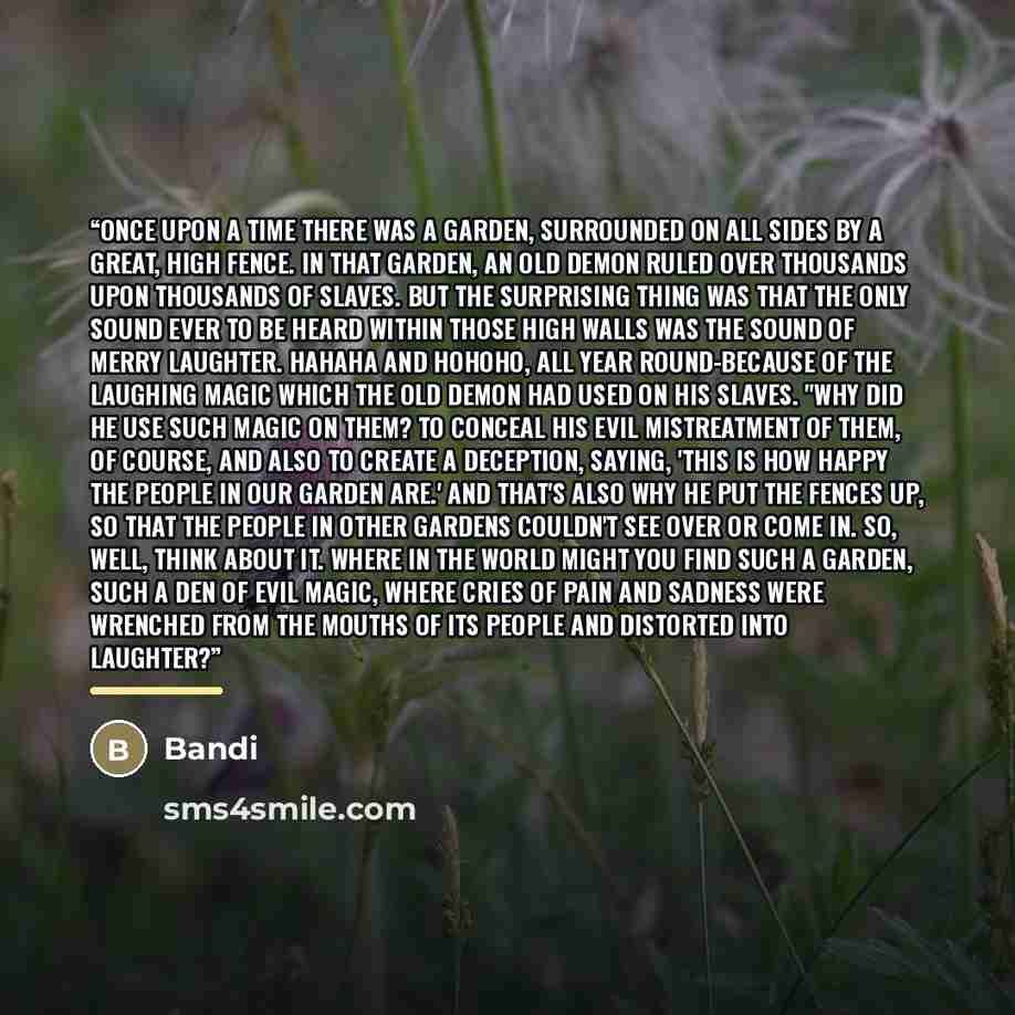 “Once upon a time there was a garden, surrounded on all sides by a great, high fence. In that garden, an old demon ruled over thousands upon thousands of slaves. But the surprising thing was that the only sound ever to be heard within those high walls was the sound of merry laughter. Hahaha and…” quote by Bandi