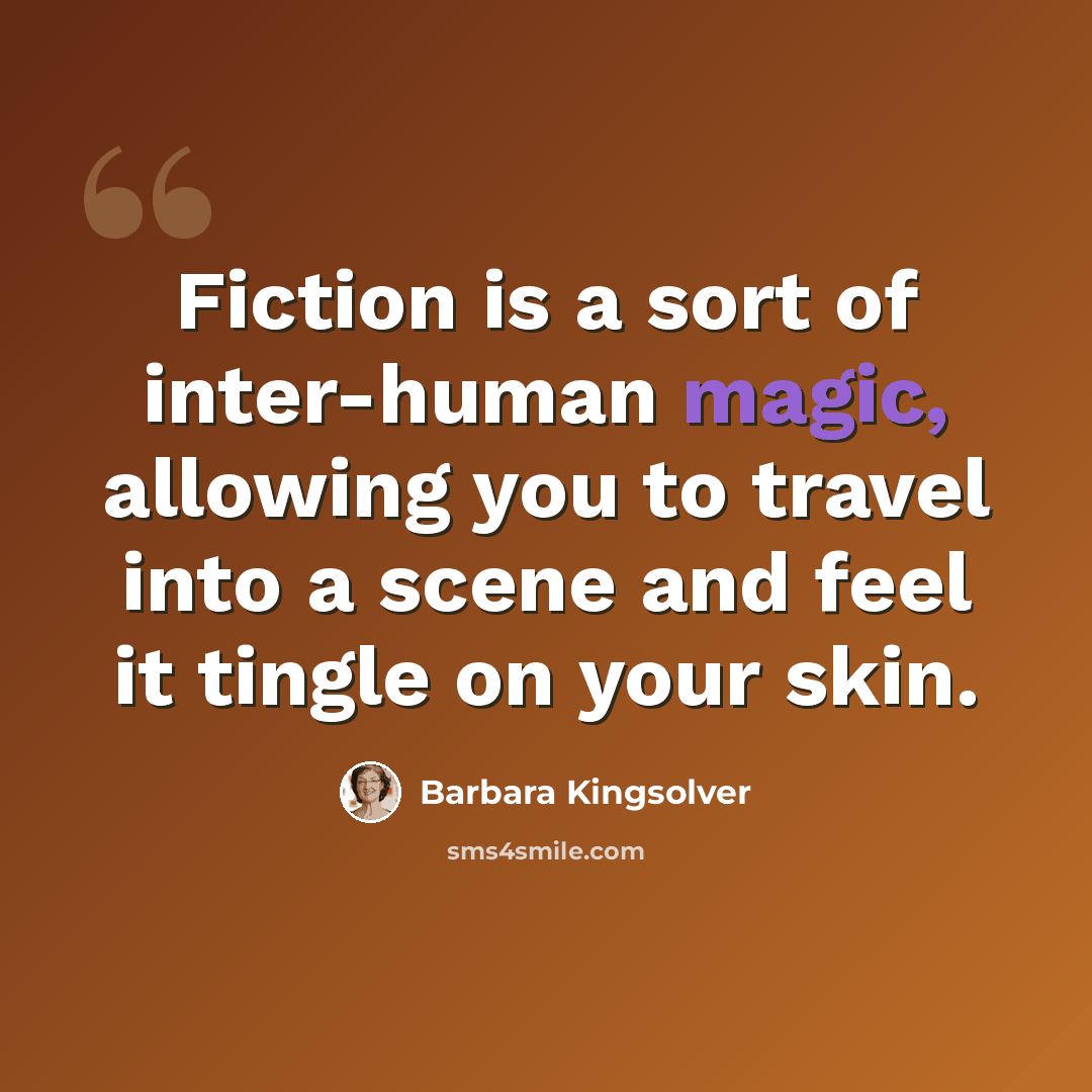“Fiction is a sort of inter-human magic, allowing you to travel into a scene and feel it tingle on your skin.” quote by Barbara Kingsolver