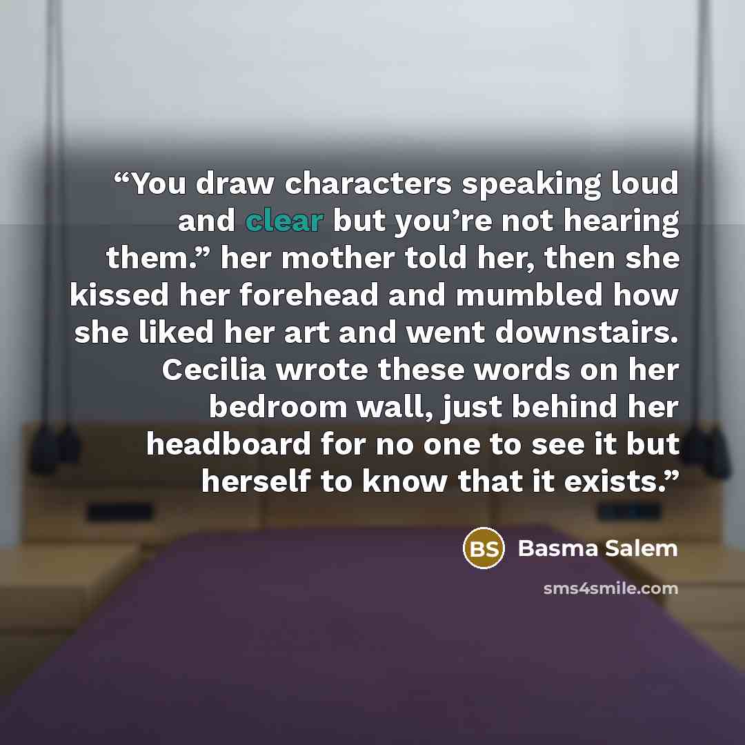 “You draw characters speaking loud and clear but you’re not hearing them.” her mother told her, then she kissed her forehead and mumbled how she liked her art and went downstairs. Cecilia wrote these words on her bedroom wall, just behind her headboard for no one to see it but herself to know that…” quote by Basma Salem
