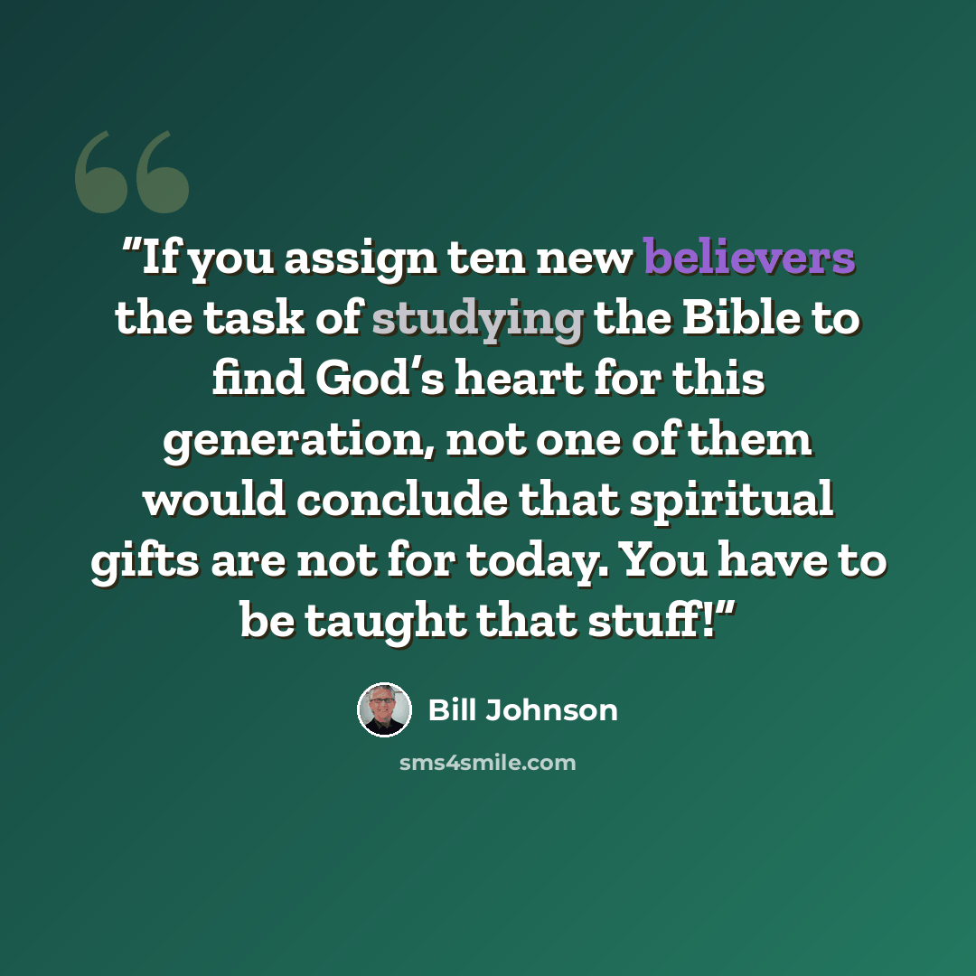 “If you assign ten new believers the task of studying the Bible to find God’s heart for this generation, not one of them would conclude that spiritual gifts are not for today. You have to be taught that stuff!” quote by Bill Johnson