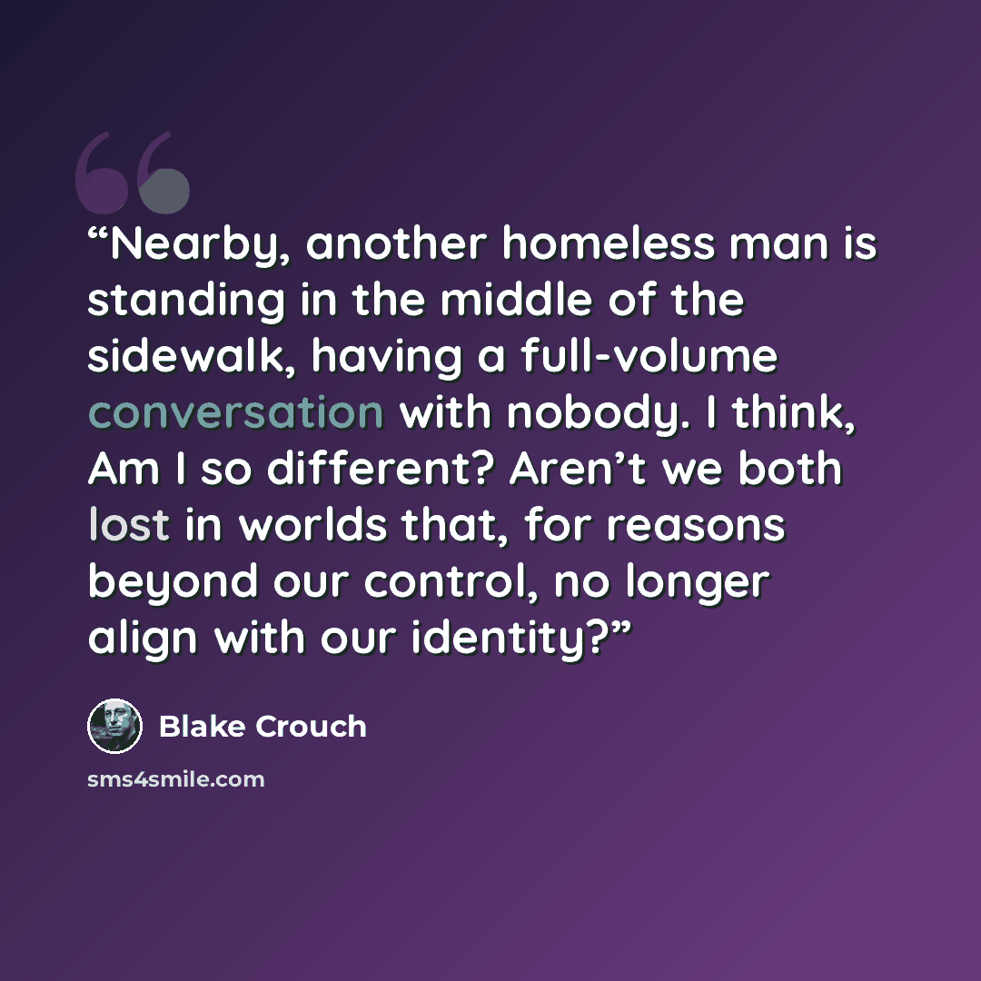 “Nearby, another homeless man is standing in the middle of the sidewalk, having a full-volume conversation with nobody. I think, Am I so different? Aren’t we both lost in worlds that, for reasons beyond our control, no longer align with our identity?” quote by Blake Crouch