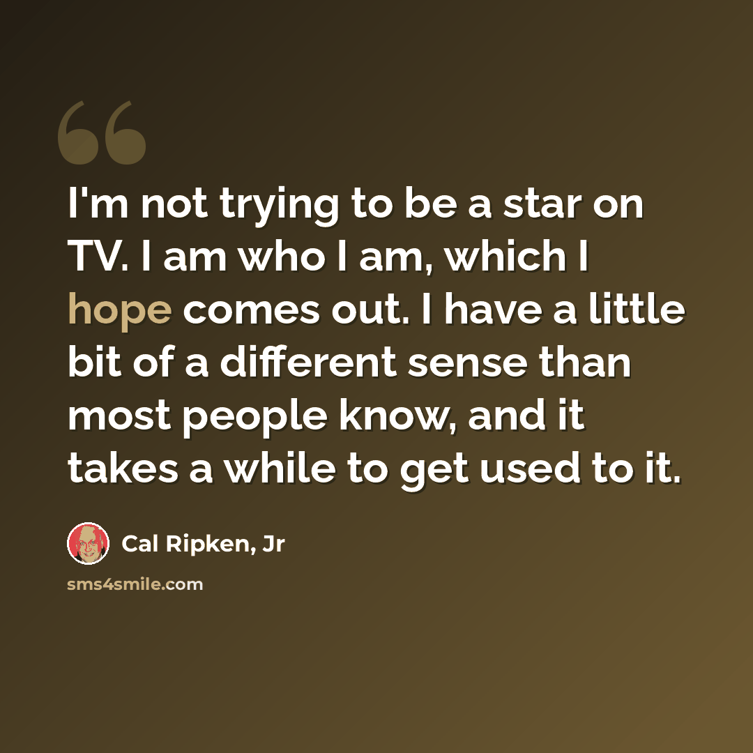 “I'm not trying to be a star on TV. I am who I am, which I hope comes out. I have a little bit of a different sense than most people know, and it takes a while to get used to it.” quote by Cal Ripken, Jr
