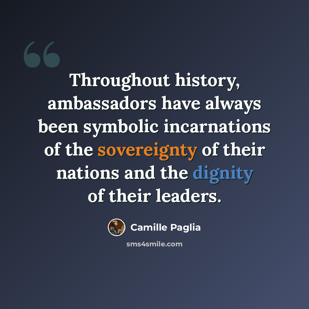“Throughout history, ambassadors have always been symbolic incarnations of the sovereignty of their nations and the dignity of their leaders.” quote by Camille Paglia