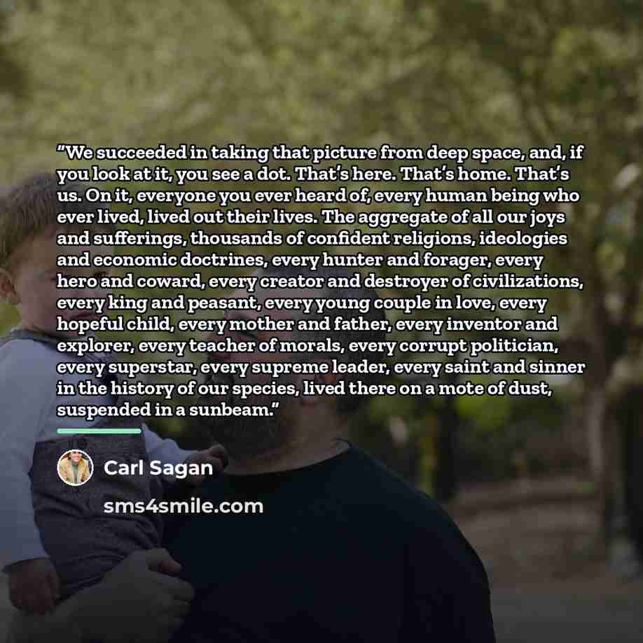 “We succeeded in taking that picture from deep space, and, if you look at it, you see a dot. That’s here. That’s home. That’s us. On it, everyone you ever heard of, every human being who ever lived, lived out their lives. The aggregate of all our joys and sufferings, thousands of confident…” quote by Carl Sagan
