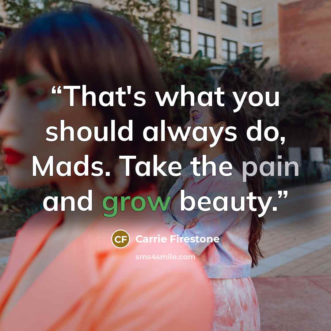 “That's what you should always do, Mads. Take the pain and grow beauty.” quote by Carrie Firestone