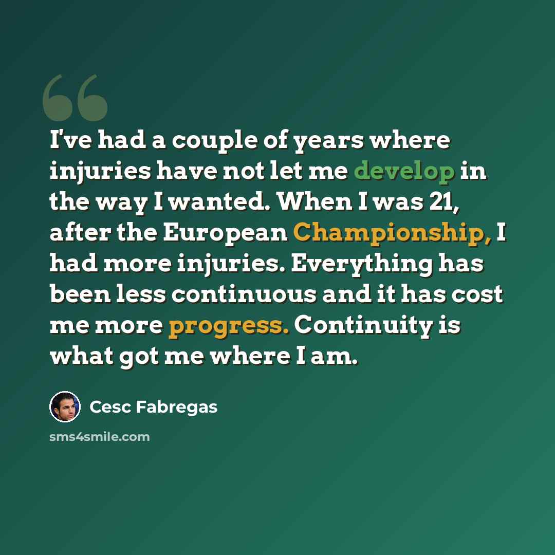 “I've had a couple of years where injuries have not let me develop in the way I wanted. When I was 21, after the European Championship, I had more injuries. Everything has been less continuous and it has cost me more progress. Continuity is what got me where I am.” quote by Cesc Fabregas