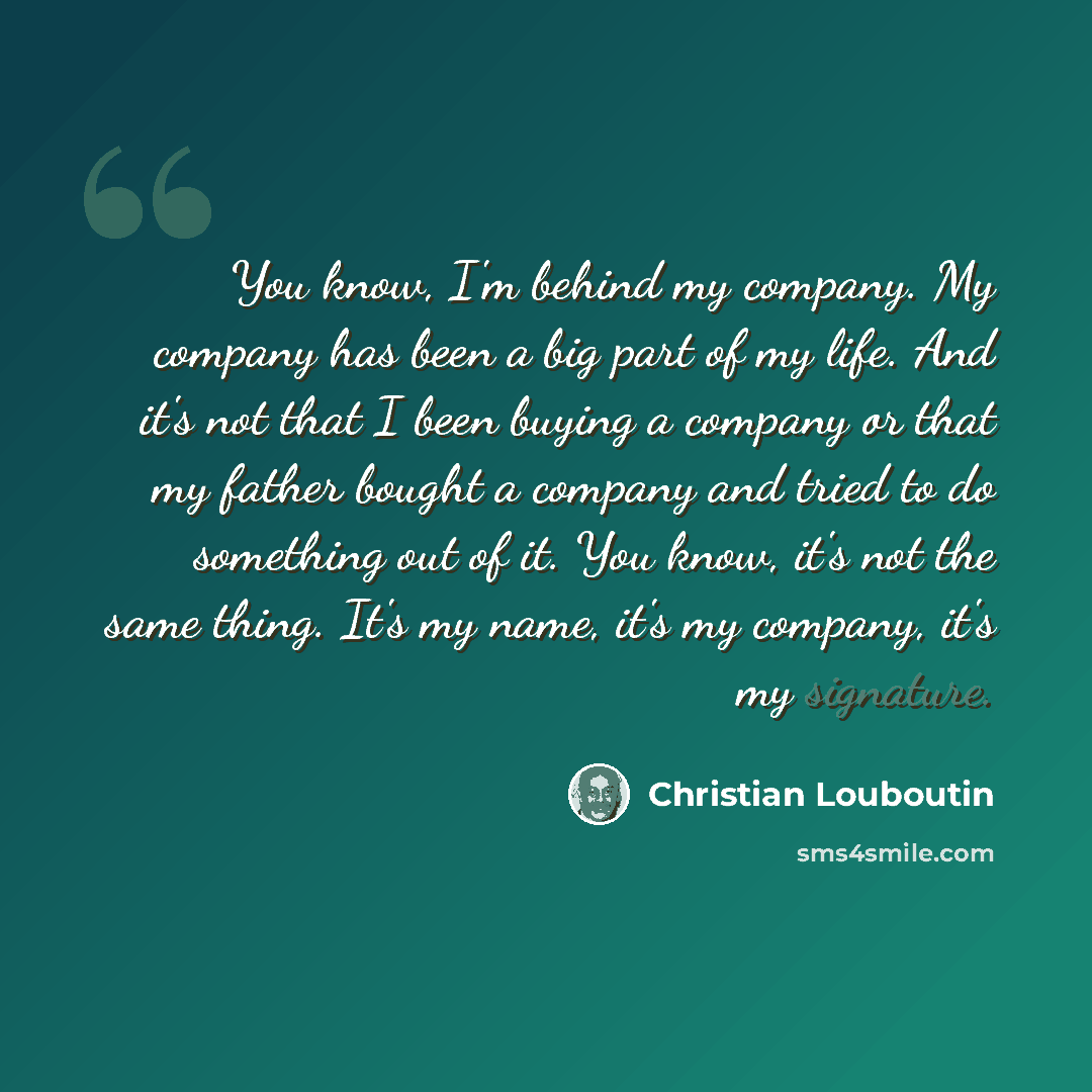 “You know, I'm behind my company. My company has been a big part of my life. And it's not that I been buying a company or that my father bought a company and tried to do something out of it. You know, it's not the same thing. It's my name, it's my company, it's my signature.” quote by Christian Louboutin