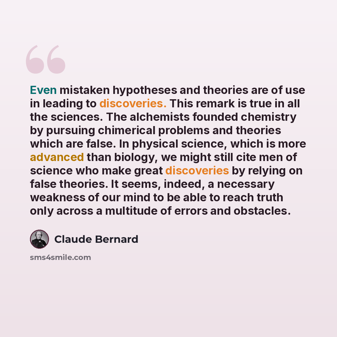 “Even mistaken hypotheses and theories are of use in leading to discoveries. This remark is true in all the sciences. The alchemists founded chemistry by pursuing chimerical problems and theories which are false. In physical science, which is more advanced than biology, we might still cite men of…” quote by Claude Bernard