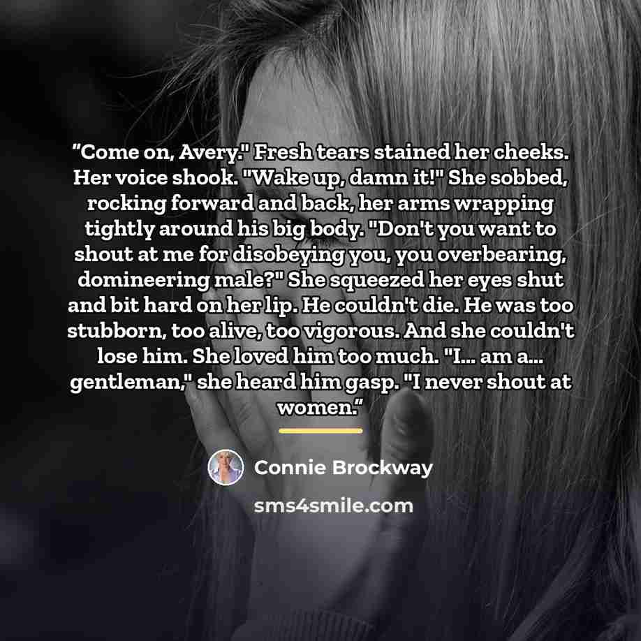 “Come on, Avery." Fresh tears stained her cheeks. Her voice shook. "Wake up, damn it!" She sobbed, rocking forward and back, her arms wrapping tightly around his big body. "Don't you want to shout at me for disobeying you, you overbearing, domineering male?" She squeezed her eyes shut and bit hard…” quote by Connie Brockway