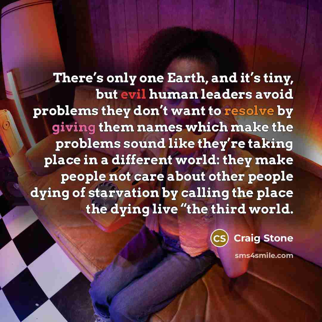 “There’s only one Earth, and it’s tiny, but evil human leaders avoid problems they don’t want to resolve by giving them names which make the problems sound like they’re taking place in a different world: they make people not care about other people dying of starvation by calling the place the dying…” quote by Craig Stone