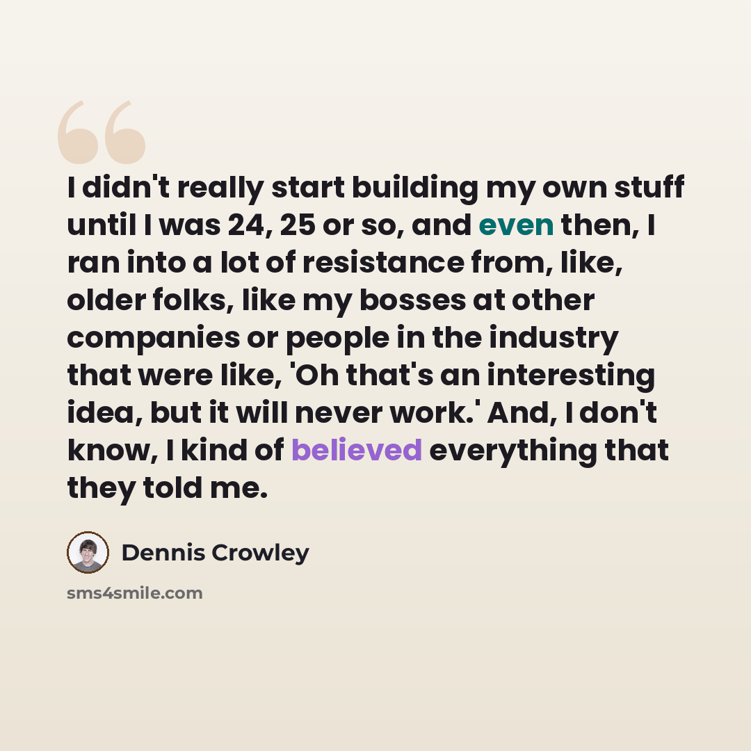 “I didn't really start building my own stuff until I was 24, 25 or so, and even then, I ran into a lot of resistance from, like, older folks, like my bosses at other companies or people in the industry that were like, 'Oh that's an interesting idea, but it will never work.' And, I don't know, I…” quote by Dennis Crowley