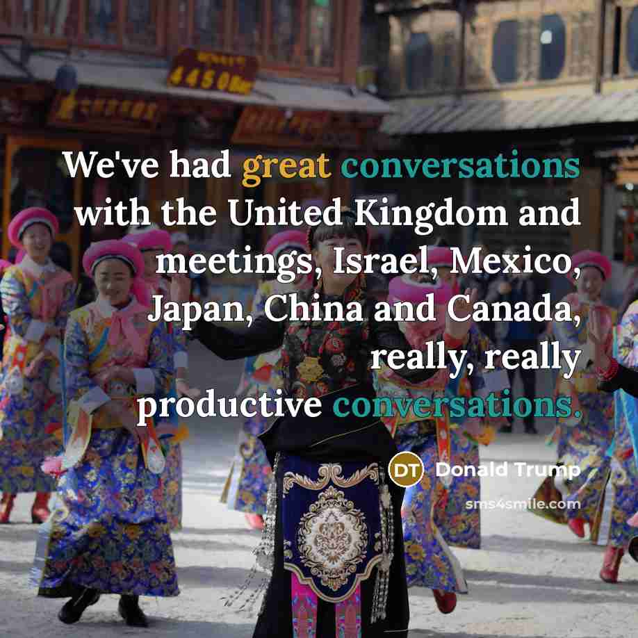 “We've had great conversations with the United Kingdom and meetings, Israel, Mexico, Japan, China and Canada, really, really productive conversations.” quote by Donald Trump