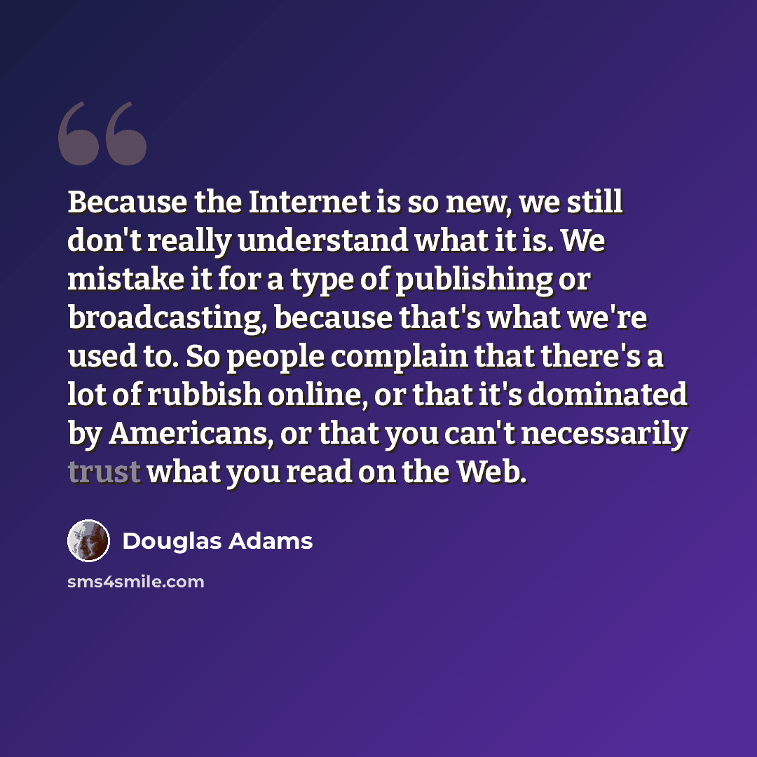 “Because the Internet is so new, we still don't really understand what it is. We mistake it for a type of publishing or broadcasting, because that's what we're used to. So people complain that there's a lot of rubbish online, or that it's dominated by Americans, or that you can't necessarily trust…” quote by Douglas Adams