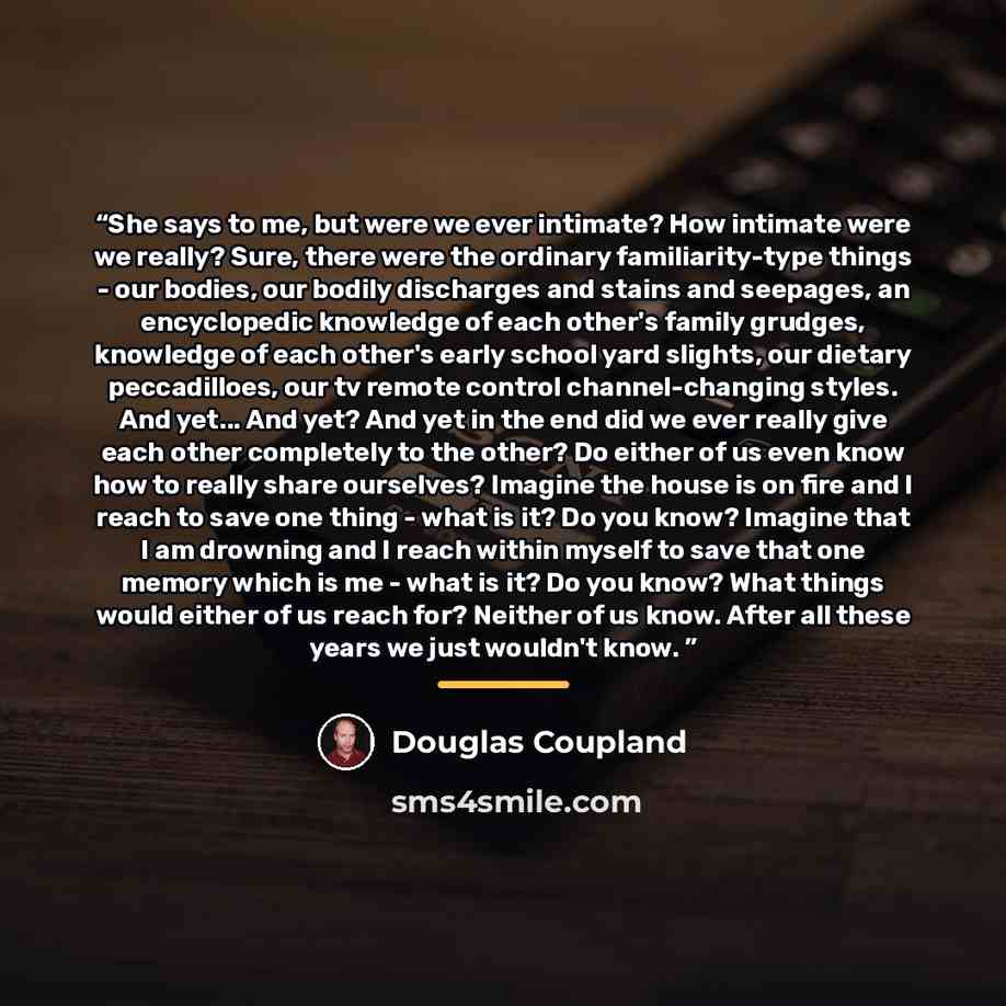 “She says to me, but were we ever intimate? How intimate were we really? Sure, there were the ordinary familiarity-type things - our bodies, our bodily discharges and stains and seepages, an encyclopedic knowledge of each other's family grudges, knowledge of each other's early school yard slights…” quote by Douglas Coupland